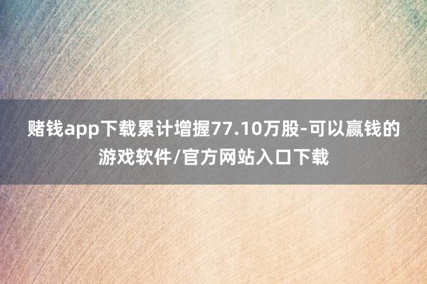 赌钱app下载累计增握77.10万股-可以赢钱的游戏软件/官方网站入口下载
