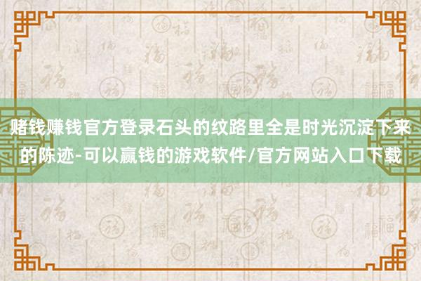 赌钱赚钱官方登录石头的纹路里全是时光沉淀下来的陈迹-可以赢钱的游戏软件/官方网站入口下载