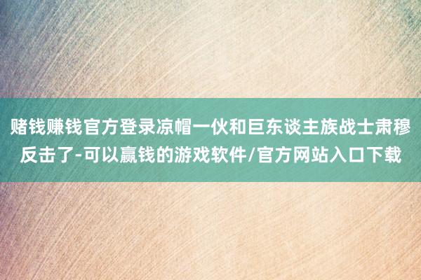 赌钱赚钱官方登录凉帽一伙和巨东谈主族战士肃穆反击了-可以赢钱的游戏软件/官方网站入口下载