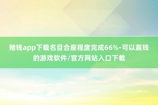赌钱app下载名目合座程度完成66%-可以赢钱的游戏软件/官方网站入口下载