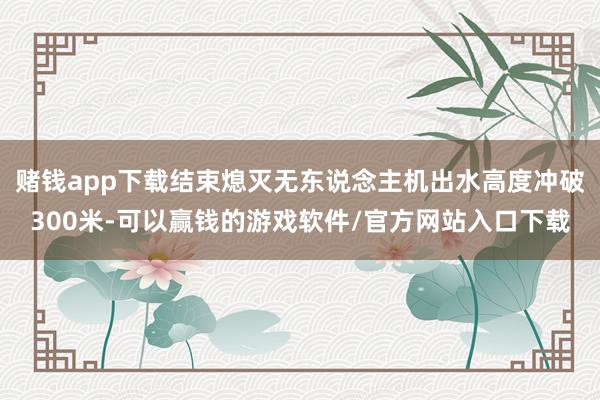 赌钱app下载结束熄灭无东说念主机出水高度冲破300米-可以赢钱的游戏软件/官方网站入口下载