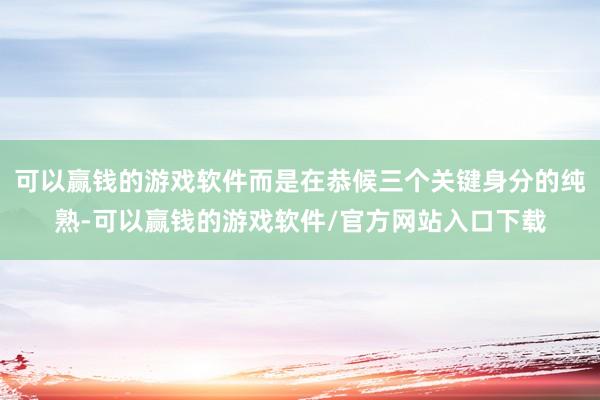 可以赢钱的游戏软件而是在恭候三个关键身分的纯熟-可以赢钱的游戏软件/官方网站入口下载