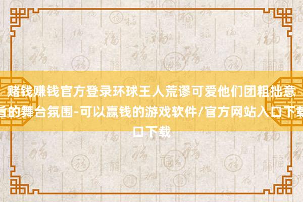 赌钱赚钱官方登录环球王人荒谬可爱他们团粗拙意旨的舞台氛围-可以赢钱的游戏软件/官方网站入口下载