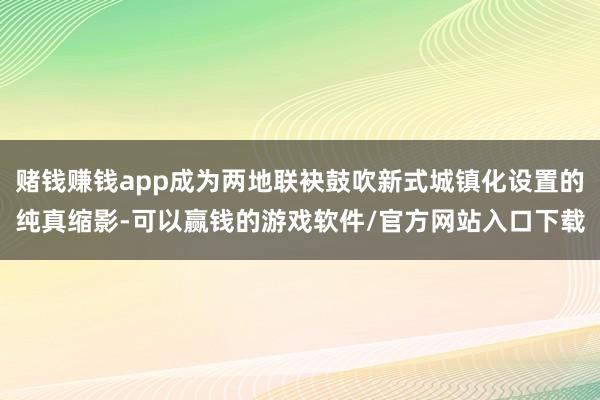 赌钱赚钱app成为两地联袂鼓吹新式城镇化设置的纯真缩影-可以赢钱的游戏软件/官方网站入口下载