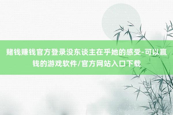 赌钱赚钱官方登录没东谈主在乎她的感受-可以赢钱的游戏软件/官方网站入口下载