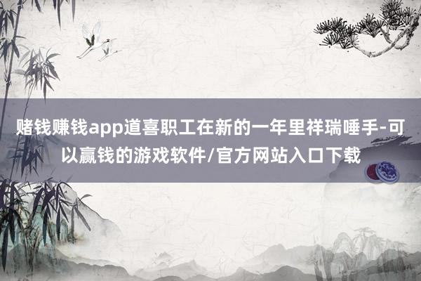 赌钱赚钱app道喜职工在新的一年里祥瑞唾手-可以赢钱的游戏软件/官方网站入口下载