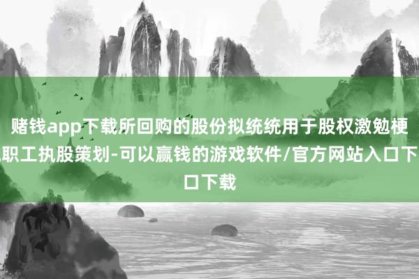 赌钱app下载所回购的股份拟统统用于股权激勉梗概职工执股策划-可以赢钱的游戏软件/官方网站入口下载
