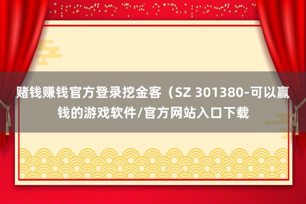 赌钱赚钱官方登录挖金客（SZ 301380-可以赢钱的游戏软件/官方网站入口下载