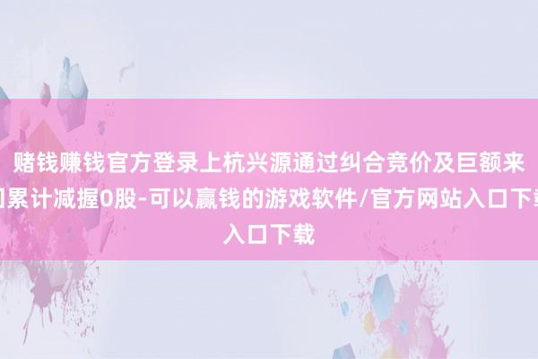 赌钱赚钱官方登录上杭兴源通过纠合竞价及巨额来回累计减握0股-可以赢钱的游戏软件/官方网站入口下载